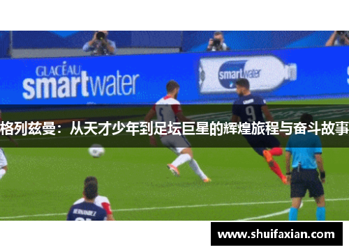 格列兹曼：从天才少年到足坛巨星的辉煌旅程与奋斗故事